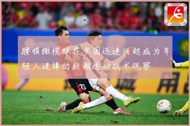 腰旗橄榄球在中国迅速兴起成为年轻人追捧的新潮运动战术观察