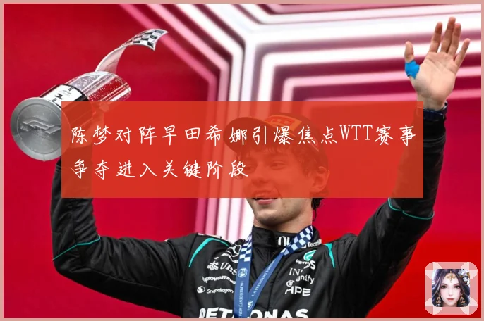 陈梦对阵早田希娜引爆焦点WTT赛事争夺进入关键阶段