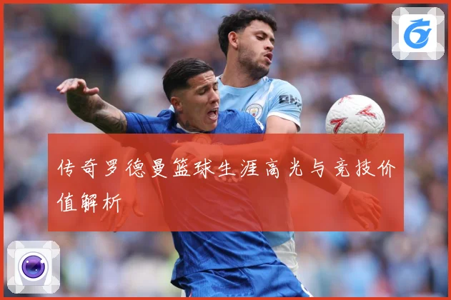 传奇罗德曼篮球生涯高光与竞技价值解析