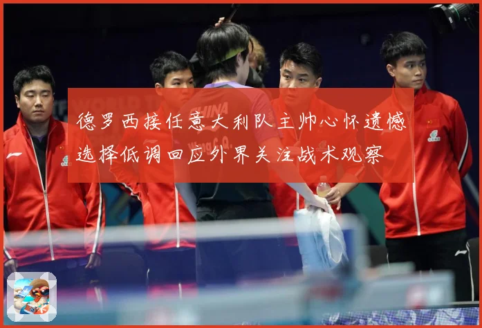 德罗西接任意大利队主帅心怀遗憾选择低调回应外界关注战术观察
