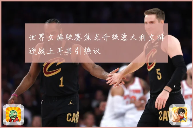 世界女排联赛焦点升级意大利女排迎战土耳其引热议