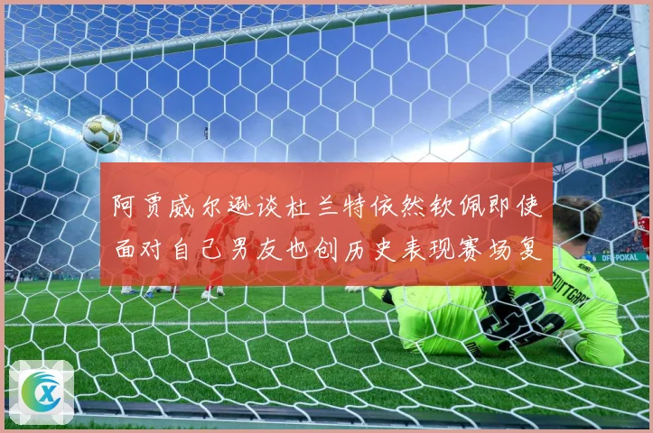 阿贾威尔逊谈杜兰特依然钦佩即使面对自己男友也创历史表现赛场复盘