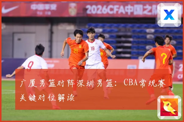 广厦男篮对阵深圳男篮：CBA常规赛关键对位解读