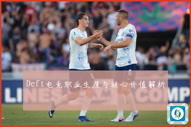 Deft电竞职业生涯与核心价值解析
