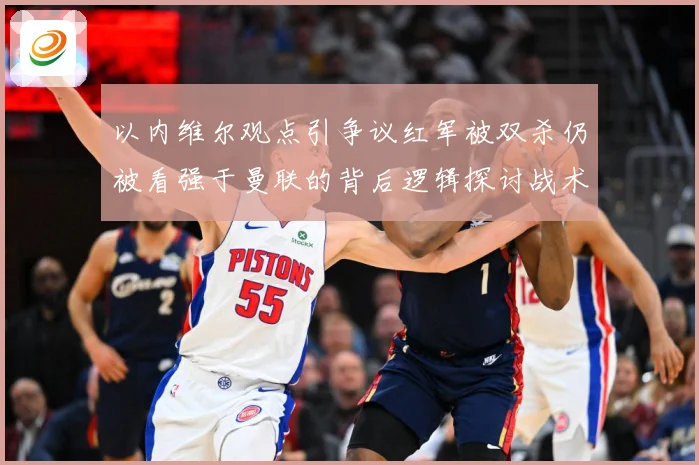 以内维尔观点引争议红军被双杀仍被看强于曼联的背后逻辑探讨战术观察