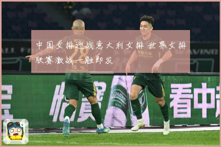 中国女排迎战意大利女排 世界女排联赛激战一触即发