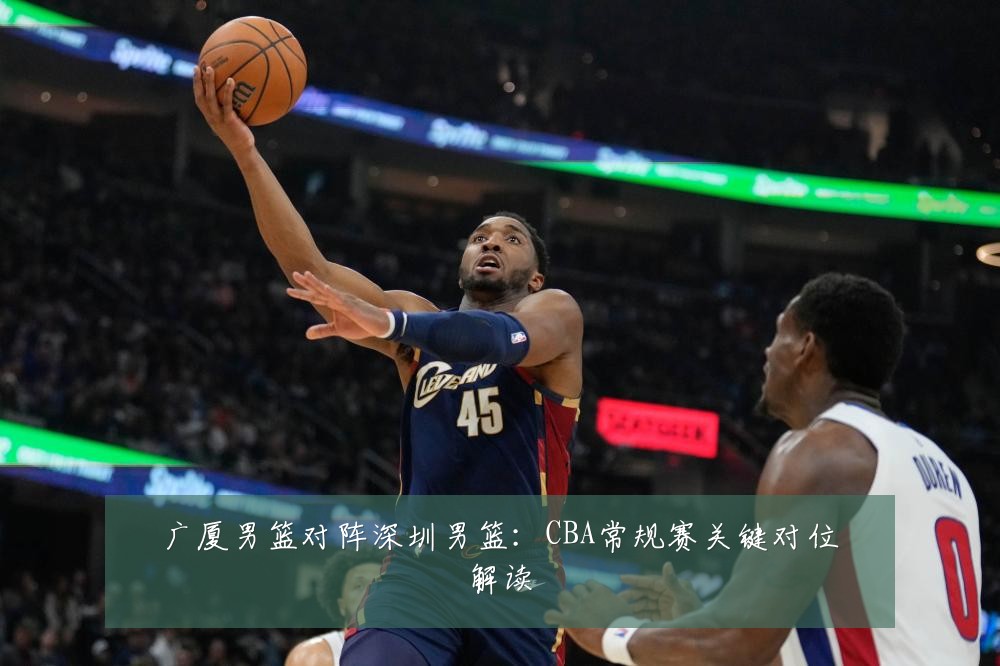 广厦男篮对阵深圳男篮:CBA常规赛关键对位解读