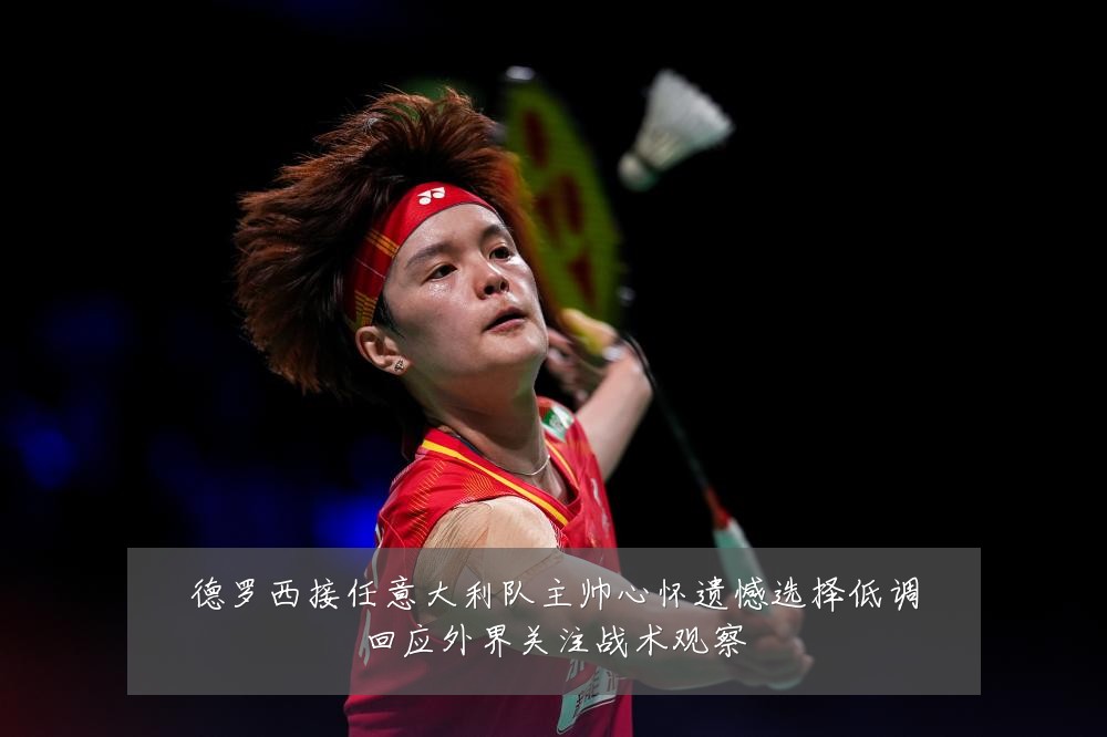 德罗西接任意大利队主帅心怀遗憾选择低调回应外界关注战术观察